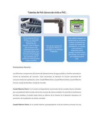 Tuberías de Poli cloruro de vinilo o PVC:
Variaciones Horario:
Los diferentes componentes del sistema de abastecimiento de agua potable se diseñan tomando en
cuenta las variaciones de consumo. Estas variaciones se expresan en función porcentual del
consumo medio de la población, como: Caudal Medio Diario, Caudal Máximo Diario, Caudal Máximo
horario, Caudal de Bombeo, Caudal de Incendio.
Caudal Máximo Diario: Es el caudal correspondiente al promedio de los caudales diarios utilizados
por una población determinada, dentro de una serie de valores medidos. En virtud de la insuficiencia
de datos medidos, el caudal medio diario se obtiene de la relación de la dotación necesaria y el
parámetro de la población de diseño calculada.
Caudal Máximo Diario: Es el caudal máximo correspondiente al día de máximo consumo de una
En las tuberías PVC se
destaca su capacidad
para hacer fluir
fácilmente los
líquidos. Esto se debe a
que los tubos y las
conexiones que se dan
entre ellos tienen una
superficie bastante lisa,
lo cual a su vez impide
por completo que se
produzcan obstrucciones
o atascamientos.
Otra de las ventajas de
las tuberías PVC es su
peso ligero y sus distintas
longitudes.
Esto último siempre se
constituye en un punto
a favor si tenemos en
cuenta el proceso de
instalación, en cuanto
a las uniones y
empalmes estos
pueden hacerse tanto
con bridas, con rocas o
con soldadura para
pvc.
 