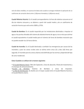 serie de datos medidos, en ausencia de datos este caudal se consigue mediante la aplicación de un
coeficiente de variación diaria entre 1,20(zonas húmedas) y 1,60(zonas secas).
Caudal Máximo Horario: Es el caudal correspondiente a la hora de máximo consumo en el
día de máximo consumo y se obtiene a partir del caudal medio y de un coeficiente de
variación horaria que varía entre 200% y 275%.
Caudal de Bombeo: Es el caudal requerido por las instalaciones destinadas a impulsar el
agua a los puntos elevados del sistema de abastecimiento de agua y no es más que estimar
el caudal equivalente al caudal medio para el número de horas de bombeo necesaria que
no puede exceder las 16 horas diarias.
Caudal de Incendio: Es el Caudal destinado a combatir las emergencias por causas de los
incendios y para las zonas rurales este se estima entre cinco (5) y diez (10) litros por
segundo. El incendio para las zonas urbanas está definido por las normas y depende del tipo
de zona residencial.
Estos Caudales se utilizan de la manera siguiente:
• El Caudal Máximo Diario: Obra de Captación, Línea de aducción, Planta de tratamiento y
el estanque de almacenamiento.
•Caudal de Bombeo: Sistema de Bombeo y Línea de Impulsión.
• La Red de Distribución: Se diseña con el mayor caudal entre el Caudal Máximo horario y
el Caudal Máximo diario.
 