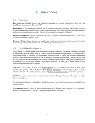 2
III. MARCO TEÓRICO
3.1 Conceptos
Instrumento de Medición: Recurso que utiliza el investigador para registrar información o datos sobre las
variables que tiene en mente. (Sampieri, 2010)
Cuestionario: es un instrumento compuesto por un conjunto de preguntas diseñadas para generar los datos
necesarios para alcanzar los objetivos del estudio; es un plan formal para recabar información de cada unidad de
análisis objeto de estudio y que constituye el centro del problema de investigación. (Aulafacil)
Preguntas cerradas: Son aquellas que contienen opciones de respuesta previamente delimitadas. Son más fáciles
de codificar y analizar. (Sampieri, 2010)
Preguntas abiertas: Según Sampieri son aquellas que no delimitan las alternativas de respuesta. Son útiles
cuando no hay suficiente información sobre las posibles respuestas de las personas.
3.2 Finalidad del Cuestionario
Según Muños, La finalidad del cuestionario es obtener, de manera sistemática y ordenada, información acerca de
la población con la que se trabaja, sobre las variables objeto de la investigación o evaluación. Fox considera que al
utilizar esta técnica, el evaluador y el investigador, tienen que tomar en cuenta dos caminos metodológicos
generales: estar plenamente convencido de que las preguntas se pueden formular con la claridad suficiente para
que funcionen en la interacción personal que supone el cuestionario y dar todos los pasos posibles para maximizar
la probabilidad de que el sujeto conteste y devuelva las preguntas. Los datos que se pueden obtener con un
cuestionario pertenecen a cuatro categorías:
1ª Hechos (datos actuales) relativos: a) al dominio personal de los individuos que forman el grupo social
estudiado: por ejemplo, edad, nivel educativo. b) al dominio del ambiente que le rodea: por ejemplo, vivienda,
relaciones familiares, de vecindad, de trabajo, etc.; c) al dominio de su comportamiento (reconocido o aparente).
2ª. Opiniones, a las cuales se suman los niveles de información, de expectación, etc., todo lo que uno podría
llamar datos subjetivos.
3ª. Actitudes, motivaciones y sentimientos, todo lo que empuja a la acción, al comportamiento, y está a la base
de las opiniones.
4ª. Cogniciones, es decir índices de nivel de conocimiento de los diversos temas estudiados en el cuestionario.
Revela el grado de confianza a conceder a las opiniones sobre juicios subjetivos.
 