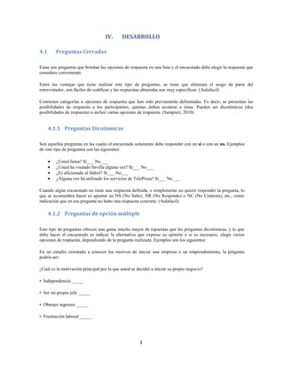 3
IV. DESARROLLO
4.1 Preguntas Cerradas
Estas son preguntas que brindan las opciones de respuesta en una lista y el encuestado debe elegir la respuesta que
considere conveniente.
Entre las ventajas que tiene realizar este tipo de preguntas, se tiene que eliminan el sesgo de parte del
entrevistador, son fáciles de codificar y las respuestas obtenidas son muy específicas. (Aulafacil)
Contienen categorías u opciones de respuesta que han sido previamente delimitadas. Es decir, se presentan las
posibilidades de respuesta a los participantes, quienes deben acotarse a éstas. Pueden ser dicotómicas (dos
posibilidades de respuesta) o incluir varias opciones de respuesta. (Sampieri, 2010)
4.1.1 Preguntas Dicotómicas
Son aquellas preguntas en las cuales el encuestado solamente debe responder con un sí o con un no. Ejemplos
de este tipo de preguntas son las siguientes:
¿Usted fuma? Sí___ No___
¿Usted ha visitado Sevilla alguna vez? Sí___ No___
¿Es aficionado al fútbol? Sí___ No___
¿Alguna vez ha utilizado los servicios de TelePizza? Sí___ No___
Cuando algún encuestado no tiene una respuesta definida, o simplemente no quiere responder la pregunta, lo
que se acostumbra hacer es apuntar un NS (No Sabe), NR (No Responde) o NC (No Contesta), etc., como
indicación que en esa pregunta no hubo una respuesta concreta. (Aulafacil)
4.1.2 Preguntas de opción múltiple
Este tipo de preguntas ofrecen una gama mucho mayor de repuestas que las preguntas dicotómicas, y lo que
debe hacer el encuestado es indicar la alternativa que exprese su opinión o si es necesario, elegir varios
opciones de respuesta, dependiendo de la pregunta realizada. Ejemplos son los siguientes:
En un estudio orientado a conocer los motivos de iniciar una empresa o un emprendimiento, la pregunta
podría ser:
¿Cuál es la motivación principal por la que usted se decidió a iniciar su propio negocio?
• Independencia _____
• Ser mi propio jefe _____
• Obtener ingresos _____
• Frustración laboral _____
 
