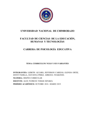 UNIVERSIDAD NACIONAL DE CHIMBORAZO
FACULTAD DE CIENCIAS DE LA EDUCACIÓN,
HUMANAS Y TECNOLOGÍAS
CARRERA DE PSICOLOGÍA EDUCATIVA
TEMA: CURRICULUM NULO Y SUS VARIANTES
INTEGRANTES: LIZBETH ALVARO, JEFFERSON CABEZAS, GLENDA ORTIZ,
JENNY PADILLA, DAYANNA PÉREZ, ADRIANA TOABANDA
MATERIA: DISEÑO CURRICULAR
DOCENTE: ALEX PATRICIO TOBAR ESPARZA
PERÍODO ACADÉMICO: OCTUBRE 2018 - MARZO 2019
 