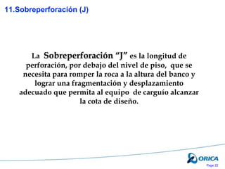 Page 22
La Sobreperforación “J” es la longitud de
perforación, por debajo del nivel de piso, que se
necesita para romper la roca a la altura del banco y
lograr una fragmentación y desplazamiento
adecuado que permita al equipo de carguío alcanzar
la cota de diseño.
11.Sobreperforación (J)
 