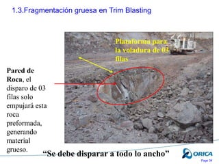 Page 34
1.3.Fragmentación gruesa en Trim Blasting
Pared de
Roca, el
disparo de 03
filas solo
empujará esta
roca
preformada,
generando
material
grueso.
Plataforma para
la voladura de 03
filas
“Se debe disparar a todo lo ancho”
 