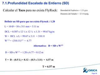 Page 59
Densidad de Explosivo = 1.31 g/cc
Diametro del Taladro = 12 1/4 pulg
7.1.Profundidad Escalada de Entierro (SD)
Calcular el Taco para no exista FlyRock:
L = 10 Ø = 10 x 311 mm = 3.11 m
DCL = 0.507 x 12 ¼ x 12 ¼ x 1.31 = 99.67 kg/m
W = DCL x L = 99.67 x 3.11 = 310.11
W 1/3 = (310.11)1/3 = 6.77
D = SD x W1/3 = 1.20 x 6.77 = 8.12 m
T = D – (0.5 L) = 8.12 – (0.5 x 3.11) = 6.57 m
Definir un SD para que no exista Flyrock : 1.20
Alternativa: D = SD x W1/3
T = 6.57 m
 