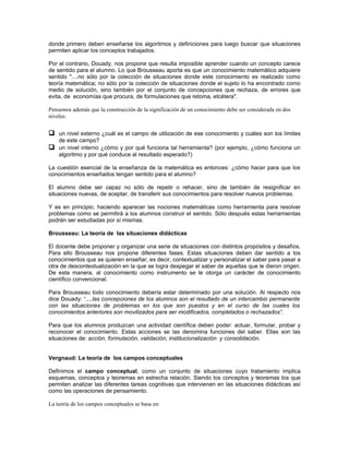 donde primero deben enseñarse los algoritmos y definiciones para luego buscar que situaciones
permiten aplicar los conceptos trabajados.

Por el contrario, Douady, nos propone que resulta imposible aprender cuando un concepto carece
de sentido para el alumno. Lo que Brousseau aporta es que un conocimiento matemático adquiere
sentido "....no sólo por la colección de situaciones donde este conocimiento es realizado como
teoría matemática; no sólo por la colección de situaciones donde el sujeto lo ha encontrado como
medio de solución, sino también por el conjunto de concepciones que rechaza, de errores que
evita, de economías que procura, de formulaciones que retoma, etcétera".

Pensemos además que la construcción de la significación de un conocimiento debe ser considerada en dos
niveles:


 un nivel externo ¿cuál es el campo de utilización de ese conocimiento y cuáles son los límites
    de este campo?
 un nivel interno ¿cómo y por qué funciona tal herramienta? (por ejemplo, ¿cómo funciona un
    algoritmo y por qué conduce al resultado esperado?)

La cuestión esencial de la enseñanza de la matemática es entonces: ¿cómo hacer para que los
conocimientos enseñados tengan sentido para el alumno?

El alumno debe ser capaz no sólo de repetir o rehacer, sino de también de resignificar en
situaciones nuevas, de aceptar, de transferir sus conocimientos para resolver nuevos problemas.

Y es en principio, haciendo aparecer las nociones matemáticas como herramienta para resolver
problemas como se permitirá a los alumnos construir el sentido. Sólo después estas herramientas
podrán ser estudiadas por sí mismas.

Brousseau: La teoría de las situaciones didácticas

El docente debe proponer y organizar una serie de situaciones con distintos propósitos y desafíos.
Para ello Brousseau nos propone diferentes fases. Estas situaciones deben dar sentido a los
conocimientos que se quieren enseñar, es decir, contextualizar y personalizar el saber para pasar a
otra de descontextualización en la que se logra despegar el saber de aquellas que le dieron origen.
De esta manera, al conocimiento como instrumento se le otorga un carácter de conocimiento
científico convencional.

Para Brousseau todo conocimiento debería estar determinado por una solución. Al respecto nos
dice Douady: “....las concepciones de los alumnos son el resultado de un intercambio permanente
con las situaciones de problemas en los que son puestos y en el curso de las cuales los
conocimientos anteriores son movilizados para ser modificados, completados o rechazados”.

Para que los alumnos produzcan una actividad científica deben poder: actuar, formular, probar y
reconocer el conocimiento. Estas acciones se las denomina funciones del saber. Ellas son las
situaciones de: acción, formulación, validación, institucionalización y consolidación.


Vergnaud: La teoría de los campos conceptuales

Definimos el campo conceptual, como un conjunto de situaciones cuyo tratamiento implica
esquemas, conceptos y teoremas en estrecha relación. Siendo los conceptos y teoremas los que
permiten analizar las diferentes tareas cognitivas que intervienen en las situaciones didácticas así
como las operaciones de pensamiento.

La teoría de los campos conceptuales se basa en:
 
