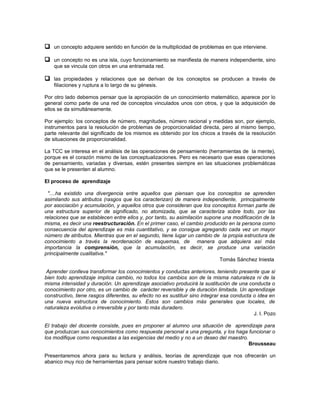  un concepto adquiere sentido en función de la multiplicidad de problemas en que interviene.

 un concepto no es una isla, cuyo funcionamiento se manifiesta de manera independiente, sino
    que se vincula con otros en una entramada red.

 las propiedades y relaciones que se derivan de los conceptos se producen a través de
    filiaciones y ruptura a lo largo de su génesis.

Por otro lado debemos pensar que la apropiación de un conocimiento matemático, aparece por lo
general como parte de una red de conceptos vinculados unos con otros, y que la adquisición de
ellos se da simultáneamente.

Por ejemplo: los conceptos de número, magnitudes, número racional y medidas son, por ejemplo,
instrumentos para la resolución de problemas de proporcionalidad directa, pero al mismo tiempo,
parte relevante del significado de los mismos es obtenido por los chicos a través de la resolución
de situaciones de proporcionalidad.

La TCC se interesa en el análisis de las operaciones de pensamiento (herramientas de la mente),
porque es el corazón mismo de las conceptualizaciones. Pero es necesario que esas operaciones
de pensamiento, variadas y diversas, estén presentes siempre en las situaciones problemáticas
que se le presenten al alumno.

El proceso de aprendizaje

 "....ha existido una divergencia entre aquellos que piensan que los conceptos se aprenden
asimilando sus atributos (rasgos que los caracterizan) de manera independiente, principalmente
por asociación y acumulación, y aquellos otros que consideran que los conceptos forman parte de
una estructura superior de significado, no atomizada, que se caracteriza sobre todo, por las
relaciones que se establecen entre ellos y, por tanto, su asimilación supone una modificación de la
misma, es decir una reestructuración. En el primer caso, el cambio producido en la persona como
consecuencia del aprendizaje es más cuantitativo, y se consigue agregando cada vez un mayor
número de atributos. Mientras que en el segundo, tiene lugar un cambio de la propia estructura de
conocimiento a través la reordenación de esquemas, de manera que adquiera así más
importancia la comprensión, que la acumulación, es decir, se produce una variación
principalmente cualitativa."
                                                                            Tomás Sánchez Iniesta

 Aprender conlleva transformar los conocimientos y conductas anteriores, teniendo presente que si
bien todo aprendizaje implica cambio, no todos los cambios son de la misma naturaleza ni de la
misma intensidad y duración. Un aprendizaje asociativo producirá la sustitución de una conducta o
conocimiento por otro, es un cambio de carácter reversible y de duración limitada. Un aprendizaje
constructivo, tiene rasgos diferentes, su efecto no es sustituir sino integrar esa conducta o idea en
una nueva estructura de conocimiento. Estos son cambios más generales que locales, de
naturaleza evolutiva o irreversible y por tanto más duradero.
                                                                                            J. I. Pozo

El trabajo del docente consiste, pues en proponer al alumno una situación de aprendizaje para
que produzcan sus conocimientos como respuesta personal a una pregunta, y los haga funcionar o
los modifique como respuestas a las exigencias del medio y no a un deseo del maestro.
                                                                                      Brousseau

Presentaremos ahora para su lectura y análisis, teorías de aprendizaje que nos ofrecerán un
abanico muy rico de herramientas para pensar sobre nuestro trabajo diario.
 