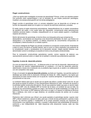 Piaget: constructivismo

¿Qué nos aporta este investigador al proceso de aprendizaje? Porque, si bien sus estudios poseen
una profunda visión epistemológica y son el resultado de una amplia producción psicológica,
muestran una escasa preocupación por los temas pedagógicos

Piaget concibe al aprendizaje como un proceso adaptativo que se desarrolla en el tiempo en
función de respuestas dadas por el sujeto a un conjunto de estímulos anteriores y actuales.

El medio opone al sujeto situaciones perturbadoras, desequilibradoras de un estado momentáneo
de equilibrio del sujeto, a las cuales debe dar respuestas, compensando estas perturbaciones
mediante acciones reales o virtuales, (reequilibración en un nuevo estado superior y modificado
respecto del anterior).

Dentro del proceso de aprendizaje, el alumno lleva una búsqueda activa que compense los
desequilibrios, acomodando sus esquemas a las situaciones planteadas. Es decir, que frente a un
desequilibrio y un equilibrio posterior, él obtiene esquemas de conocimientos enriquecidos en
complejidad y reestructurados en un estado superior.

Una lectura inteligente de Piaget nos permite considerar la concepción constructivista. Entendiendo
a esta no como una teoría en sentido estricto, pero si como un marco explicativo que partiendo de
la consideración social y socializadora de la educación escolar, integra aportes diversos cuyo
denominador común lo constituye un acuerdo en torno a los principios constructivistas.

Para la concepción constructivista aprendemos cuando: somos capaces de elaborar una
representación personal sobre un objeto de la realidad o contenido que pretendemos aprender.


Vygotsky: la zona de desarrollo próximo

(La zona de desarrollo próximo es) ....la distancia entre el nivel real de desarrollo, determinado por
la capacidad de resolver independientemente un problema, y el nivel de desarrollo potencial,
determinado a través de la resolución de un problema bajo la guía de un adulto o en colaboración
con otro compañero más capaz.

O sea, el concepto de zona de desarrollo próximo, acuñado por Vygotsky, nos permite explicar el
desfasaje que existe entre la resolución individual de tareas de orden cognitivo y los logros que
alcanzamos en esas mismas tareas con la ayuda de nuestros semejantes. El aprendizaje se sitúa
precisamente en esa zona.

La condición básica para que la ayuda que se aporte sea eficaz y pueda actuar como tal, es que
esa ayuda se ajuste al contexto y a las características distintivas en cada momento de acuerdo a
la actividad mental constructiva del alumno. De ahí que podemos hablar que para un alumno dado
no de una ZDP, sino de múltiples ZDP en función de la tarea y el contexto de que se trate, los
esquemas de conocimientos puestos en juego y las formas de ayuda empleadas a lo largo de la
interacción. Por lo tanto, la ZDP debemos verla como un lugar o un espacio no definida en términos
fijos y estáticos, sino como un lugar dinámico, en constante proceso de cambio con la propia
interacción.

Podríamos decir entonces que ofrecer una ayuda ajustada al aprendizaje escolar, supone crear
ZDP y ofrecer asistencia y apoyos en ellas, para que, a través de esa participación y gracias a esos
apoyos, los alumnos puedan ir modificando en la propia actividad conjunta sus esquemas de
conocimiento y sus significados y sentidos, y puedan ir adquiriendo más posibilidades de actuación
autónoma y uso independiente de tales esquemas ante situaciones nuevas, cada vez más
complejas.
 