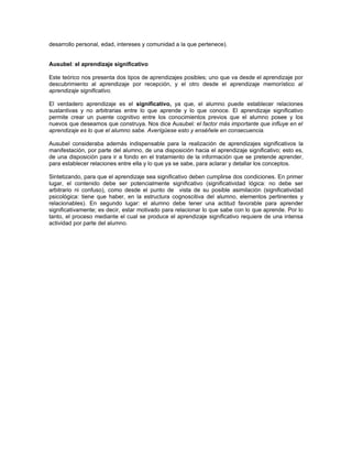 desarrollo personal, edad, intereses y comunidad a la que pertenece).


Ausubel: el aprendizaje significativo

Este teórico nos presenta dos tipos de aprendizajes posibles; uno que va desde el aprendizaje por
descubrimiento al aprendizaje por recepción, y el otro desde el aprendizaje memorístico al
aprendizaje significativo.

El verdadero aprendizaje es el significativo, ya que, el alumno puede establecer relaciones
sustantivas y no arbitrarias entre lo que aprende y lo que conoce. El aprendizaje significativo
permite crear un puente cognitivo entre los conocimientos previos que el alumno posee y los
nuevos que deseamos que construya. Nos dice Ausubel: el factor más importante que influye en el
aprendizaje es lo que el alumno sabe. Averígüese esto y enséñele en consecuencia.

Ausubel consideraba además indispensable para la realización de aprendizajes significativos la
manifestación, por parte del alumno, de una disposición hacia el aprendizaje significativo; esto es,
de una disposición para ir a fondo en el tratamiento de la información que se pretende aprender,
para establecer relaciones entre ella y lo que ya se sabe, para aclarar y detallar los conceptos.

Sintetizando, para que el aprendizaje sea significativo deben cumplirse dos condiciones. En primer
lugar, el contenido debe ser potencialmente significativo (significatividad lógica: no debe ser
arbitrario ni confuso), como desde el punto de vista de su posible asimilación (significatividad
psicológica: tiene que haber, en la estructura cognoscitiva del alumno, elementos pertinentes y
relacionables). En segundo lugar: el alumno debe tener una actitud favorable para aprender
significativamente; es decir, estar motivado para relacionar lo que sabe con lo que aprende. Por lo
tanto, el proceso mediante el cual se produce el aprendizaje significativo requiere de una intensa
actividad por parte del alumno.
 