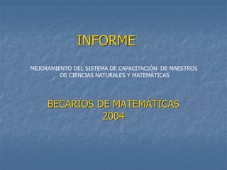 INFORME
BECARIOS DE MATEMÁTICAS
2004
MEJORAMIENTO DEL SISTEMA DE CAPACITACIÓN DE MAESTROS
DE CIENCIAS NATURALES Y MATEMÁTICAS
 