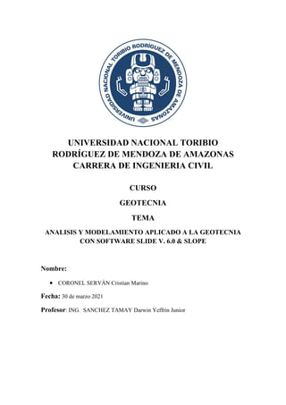 UNIVERSIDAD NACIONAL TORIBIO
RODRÍGUEZ DE MENDOZA DE AMAZONAS
CARRERA DE INGENIERIA CIVIL
CURSO
GEOTECNIA
TEMA
ANALISIS Y MODELAMIENTO APLICADO A LA GEOTECNIA
CON SOFTWARE SLIDE V. 6.0 & SLOPE
Nombre:
• CORONEL SERVÁN Cristian Marino
Fecha: 30 de marzo 2021
Profesor: ING. SANCHEZ TAMAY Darwin Yeffrin Junior
 