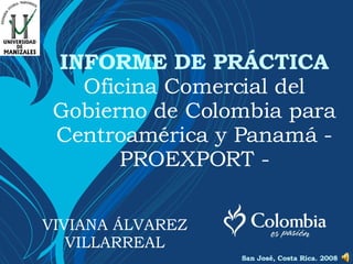 INFORME DE PRÁCTICA Oficina Comercial del Gobierno de Colombia para Centroamérica y Panamá - PROEXPORT - VIVIANA ÁLVAREZ VILLARREAL San José, Costa Rica. 2008 