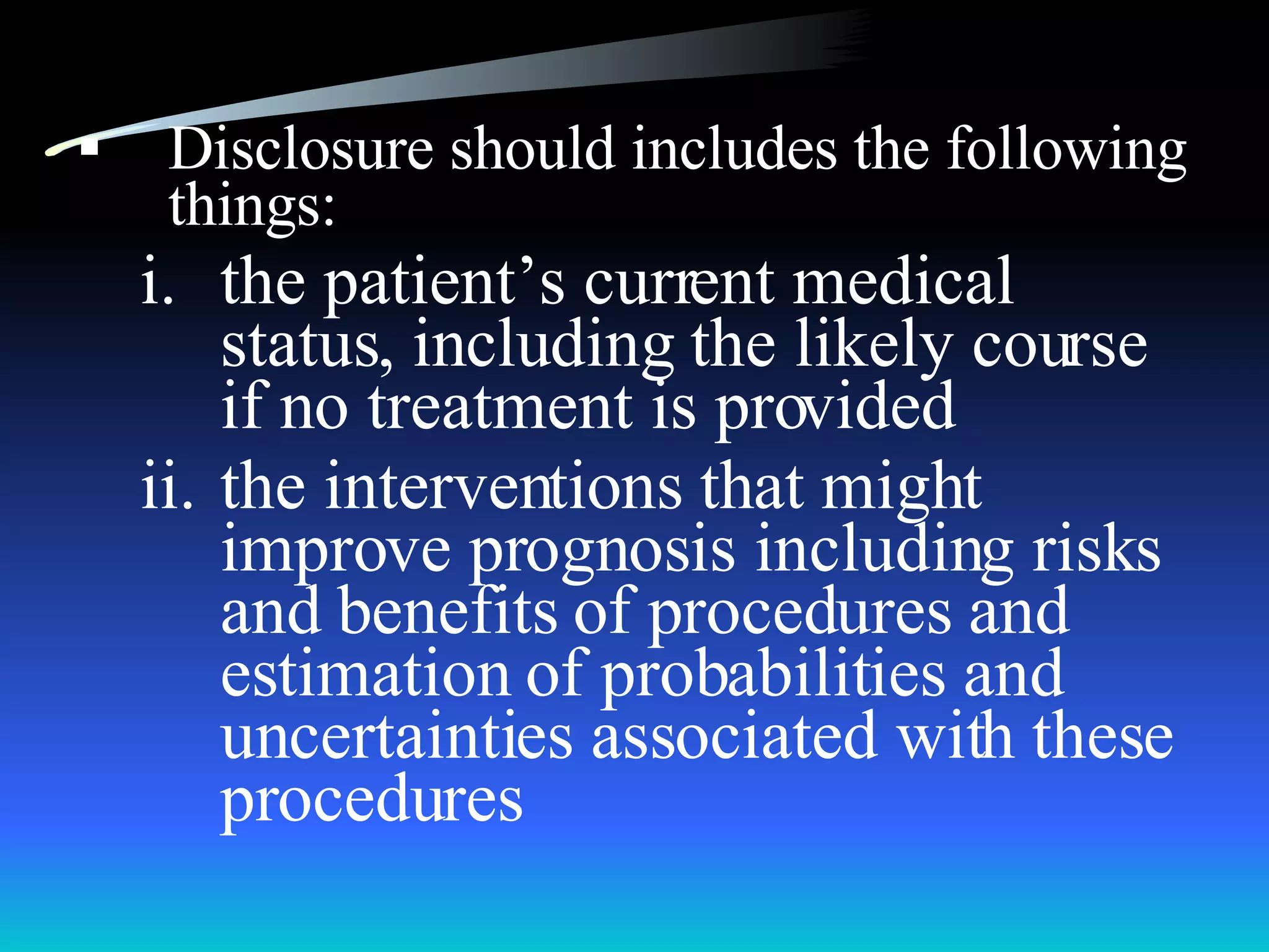 Disclosure should includes the following things: the patient’s current medical status, including the likely course if no treatment is provided the interventions that might improve prognosis including risks and benefits of procedures and estimation of probabilities and uncertainties associated with these procedures 
