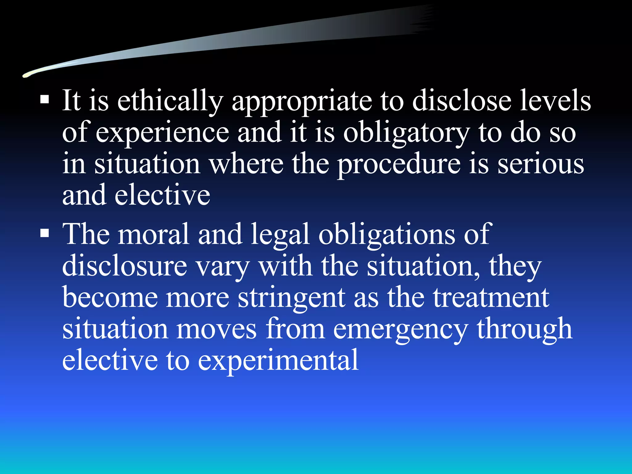It is ethically appropriate to disclose levels of experience and it is obligatory to do so in situation where the procedure is serious and elective The moral and legal obligations of disclosure vary with the situation, they become more stringent as the treatment  situation moves from emergency through elective to experimental 