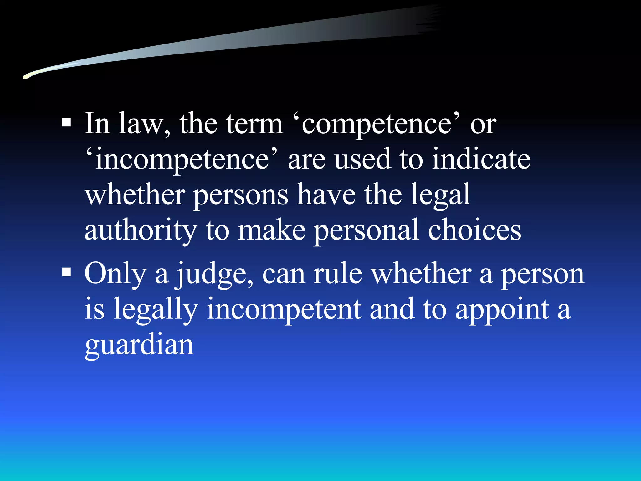 In law, the term ‘competence’ or ‘incompetence’ are used to indicate whether persons have the legal authority to make personal choices Only a judge, can rule whether a person is legally incompetent and to appoint a guardian 