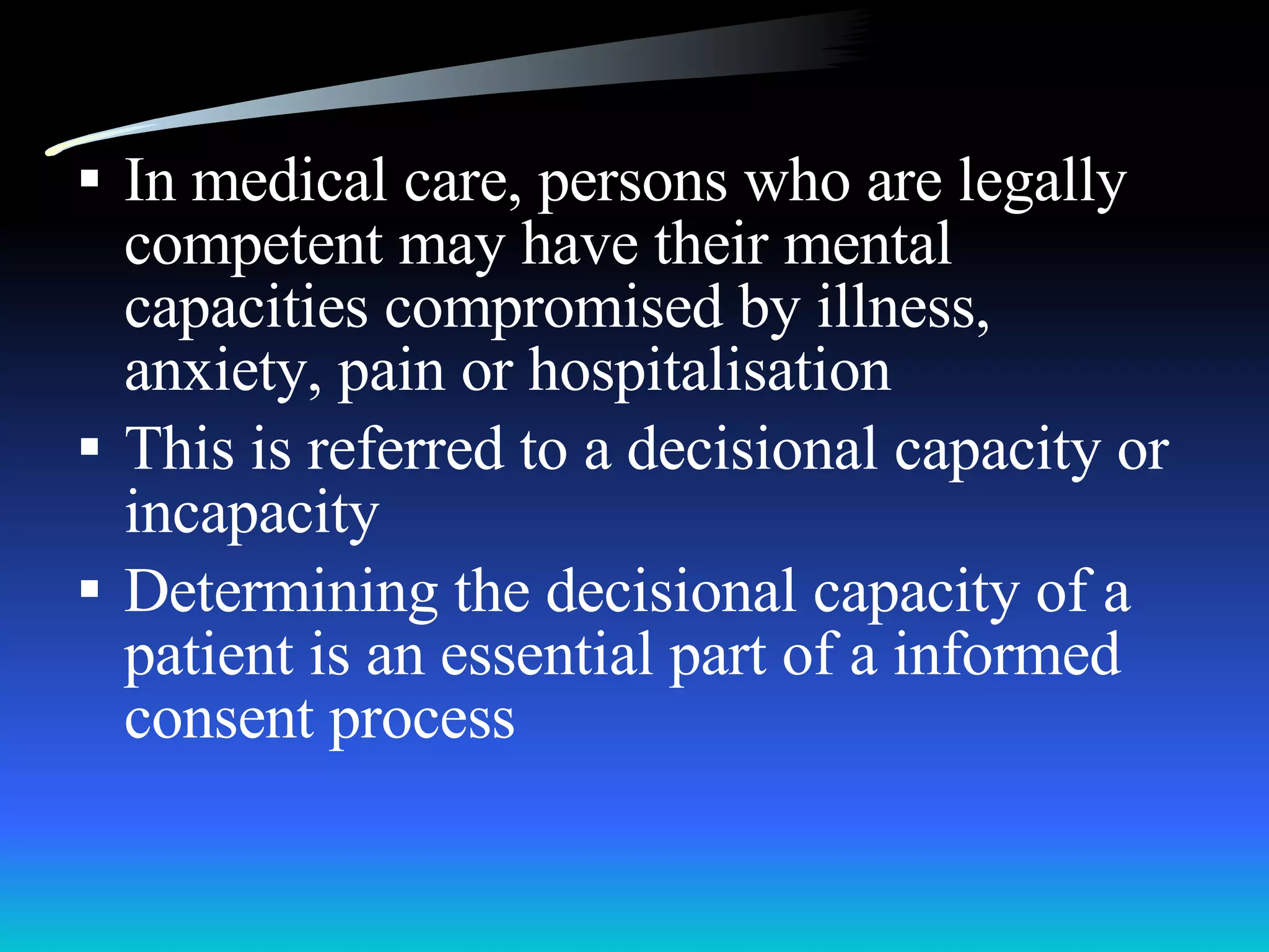 In medical care, persons who are legally competent may have their mental capacities compromised by illness, anxiety, pain or hospitalisation This is referred to a decisional capacity or incapacity Determining the decisional capacity of a patient is an essential part of a informed consent process 