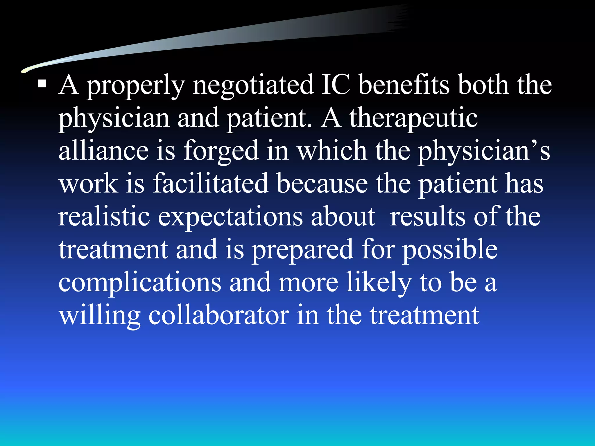 A properly negotiated IC benefits both the physician and patient. A therapeutic alliance is forged in which the physician’s work is facilitated because the patient has realistic expectations about  results of the treatment and is prepared for possible complications and more likely to be a willing collaborator in the treatment 