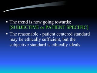 The trend is now going towards;  [SUBJECTIVE or PATIENT SPECIFIC] The reasonable - patient centered standard may be ethically sufficient, but the subjective standard is ethically ideals 