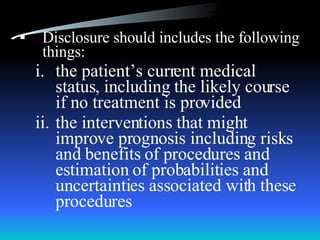Disclosure should includes the following things: the patient’s current medical status, including the likely course if no treatment is provided the interventions that might improve prognosis including risks and benefits of procedures and estimation of probabilities and uncertainties associated with these procedures 