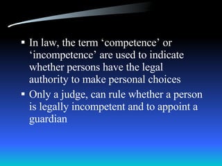 In law, the term ‘competence’ or ‘incompetence’ are used to indicate whether persons have the legal authority to make personal choices Only a judge, can rule whether a person is legally incompetent and to appoint a guardian 