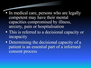 In medical care, persons who are legally competent may have their mental capacities compromised by illness, anxiety, pain or hospitalisation This is referred to a decisional capacity or incapacity Determining the decisional capacity of a patient is an essential part of a informed consent process 