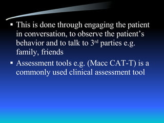 This is done through engaging the patient in conversation, to observe the patient’s behavior and to talk to 3 rd  parties e.g. family, friends Assessment tools e.g. (Macc CAT-T) is a commonly used clinical assessment tool 