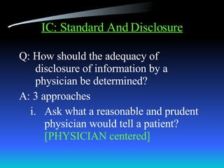 IC: Standard And Disclosure Q: How should the adequacy of disclosure of information by a physician be determined? A: 3 approaches Ask what a reasonable and prudent physician would tell a patient?  [PHYSICIAN centered] 