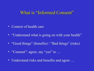 What is “Informed Consent”What is “Informed Consent”
• Context of health care
• “Understand what is going on with your health”
• “Good things” (benefits) / “Bad things” (risks)
• “Consent”: agree, say “yes” to …
• Understand risks and benefits and agree …
 