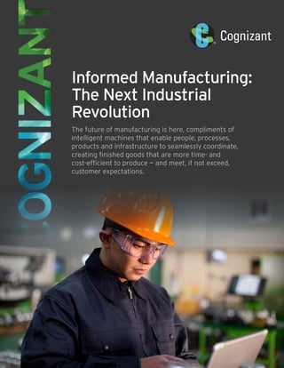 Informed Manufacturing:
The Next Industrial
Revolution
The future of manufacturing is here, compliments of
intelligent machines that enable people, processes,
products and infrastructure to seamlessly coordinate,
creating finished goods that are more time- and
cost-efficient to produce — and meet, if not exceed,
customer expectations.
 