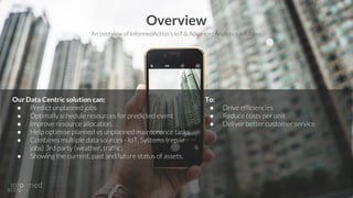 Our Data Centric solution can:
● Predict unplanned jobs
● Optimally schedule resources for predicted event
● Improve resource allocation.
● Help optimise planned vs unplanned maintenance tasks
● Combines multiple data sources - IoT, Systems (repair
jobs) 3rd party (weather, traffic)
● Showing the current, past and future status of assets.
Overview
To:
● Drive efficiencies
● Reduce costs per unit
● Deliver better customer service
An overview of InformedAction’s IoT & Advanced Analytics solutions
 