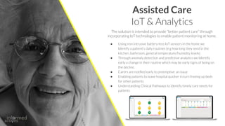 Assisted Care
IoT & Analytics
● Using non intrusive battery-less IoT sensors in the home we
Identify a patient's daily routines (e.g how long they send in the
kitchen, bathroom, general temperature/humidity levels)
● Through anomaly detection and predictive analytics we Identify
early a change in their routine which may be early signs of being on
the decline.
● Carers are notified early to preemptive an issue
● Enabling patients to leave hospital quicker in turn freeing up beds
for other patients
● Understanding Clinical Pathways to identify timely care needs for
patients
The solution is intended to provide “better patient care” through
incorporating IoT technologies to enable patient monitoring at home.
 