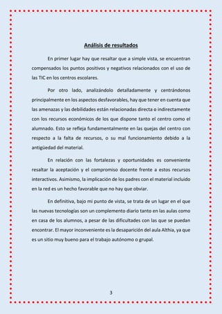 3
Análisis de resultados
En primer lugar hay que resaltar que a simple vista, se encuentran
compensados los puntos positivos y negativos relacionados con el uso de
las TIC en los centros escolares.
Por otro lado, analizándolo detalladamente y centrándonos
principalmente en los aspectos desfavorables, hay que tener en cuenta que
las amenazas y las debilidades están relacionadas directa o indirectamente
con los recursos económicos de los que dispone tanto el centro como el
alumnado. Esto se refleja fundamentalmente en las quejas del centro con
respecto a la falta de recursos, o su mal funcionamiento debido a la
antigüedad del material.
En relación con las fortalezas y oportunidades es conveniente
resaltar la aceptación y el compromiso docente frente a estos recursos
interactivos. Asimismo, la implicación de los padres con el material incluido
en la red es un hecho favorable que no hay que obviar.
En definitiva, bajo mi punto de vista, se trata de un lugar en el que
las nuevas tecnologías son un complemento diario tanto en las aulas como
en casa de los alumnos, a pesar de las dificultades con las que se puedan
encontrar. El mayor inconveniente es la desaparición del aula Althia, ya que
es un sitio muy bueno para el trabajo autónomo o grupal.
 