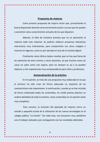 4
Propuesta de mejoras
Como primera propuesta de mejora incluir que, provechando la
buena disposición docente sería conveniente asistir a cursos que les ayuden
a aumentar estos conocimientos actuales de los que disponen.
Además, la falta de iniciativa provoca que no se aproveche al
máximo todo este material. Se podrían elaborar proyectos educativos
interactivos muy interesantes, para compartirlos con otros colegios o
incluirse en algunos, como es por ejemplo el caso de la mochila digital.
Finalmente como última mejora resaltar que no hay que fiarse de
las opiniones de otros centros u otros docentes, ya que muchas veces las
cosas no salen como uno espera, pero no siempre es así y se pueden
elaborar y vivir experiencias muy enriquecedoras para niños y profesores.
Autoevaluación de la práctica
En mi opinión, se trata de una propuesta muy elaborada en la que
lo primero ha sido crear de forma adecuada un esquema de las
características más importantes. A continuación, cuando ya se han incluido
de forma sintetizada todos los contenidos, he creído preciso plasmar un
análisis detallado de todo lo anterior, estos contenidos en mi opinión están
muy completos.
Para concluir, la inclusión del apartado de mejoras cierra un
estudio a pequeña escala de la utilización de las nuevas tecnologías en el
colegio público “La fuente”. Por todo esto, me encuentro muy satisfecha
con el trabajo realizado y por consiguiente con los resultados obtenidos.
 