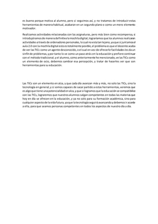 es bueno porque motiva al alumno, pero si seguimos así, y no tratamos de introducir estas
herramientas de manera habitual, acabaran en un segundo plano o como un mero elemento
motivador.
Realizamos actividades relacionadas con las asignaturas, pero más bien como recompensa, si
introdujéramosde maneradefinitivalamochiladigital,lograríamosque losalumnosrealizaran
actividadesatravésde ordenadorespersonales,locual noestatanlejano,yaque si juntamosel
aula 2.0 con la mochiladigital estoestotalmente posible,el problemaesque el docente acaba
de ver lasTICs como un agente desconocido,oel cual en vez de ofrecerle facilidadeslesdaun
sinfínde problemas,ypor tanto lo ve como un paso atrás en la educacióny prefiere continuar
con el métodotradicional,yel alumno,como anteriormente he mencionado,ve lasTICs como
un elemento de ocio, debemos cambiar esa percepción, y tratar de hacerles ver que son
herramientas para su educación.
Las TICs son un elemento en alza, y que cada día avanzan más y más, no solo las TICs, sino la
tecnología en general,y si somos capaces de sacar partido a estas herramientas,veremos que
esalgoque tiene unapotencialidadenalza,yque si logramosque laeducaciónse compatibilice
con las TICs, lograremos que nuestrosalumnos salgan competentes en todas las materiasque
hoy en día se ofrecen en la educación, y ya no solo para su formación académica, sino para
cualquieraspectode lavidafutura, yaque latecnologíaseguiráavanzandoydebemosiracorde
a ella, para que seamos personas competentes en todos los aspectos de nuestro día a día.
 