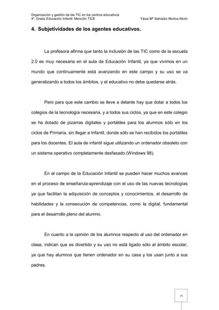 Organización y gestión de las TIC en los centros educativos
4º. Grado Educación Infantil. Mención TICE                    Yáiza Mª Salvador Muñoz-Alcón


4. Subjetividades de los agentes educativos.



        La profesora afirma que tanto la inclusión de las TIC como de la escuela

2.0 es muy necesaria en el aula de Educación Infantil, ya que vivimos en un

mundo que continuamente está avanzando en este campo y su uso se va

generalizando a todos los ámbitos, y el educativo no debe quedarse atrás.



        Pero para que este cambio se lleve a delante hay que dotar a todos los

colegios de la tecnología necesaria, y a todos sus ciclos, ya que en este colegio

se ha dotado de pizarras digitales y portátiles para los alumnos sólo en los

ciclos de Primaria, sin llegar a Infantil, donde sólo se han recibidos los portátiles

para los docentes. El aula de infantil sigue utilizando un ordenador obsoleto con

un sistema operativo completamente desfasado (Windows 98).



        En el campo de la Educación Infantil se pueden hacer muchos avances

en el proceso de enseñanza-aprendizaje con el uso de las nuevas tecnologías

ya que facilitan la adquisición de conceptos y conocimientos, el desarrollo de

habilidades y la consecución de competencias, como la digital, fundamental

para el desarrollo pleno del alumno.



        En cuanto a la opinión de los alumnos respecto al uso del ordenador en

clase, indican que es divertido y su uso no está ligado sólo al ámbito escolar,

ya que hay alumnos que tienen ordenador en su casa y los usan junto a sus

padres.




                                                                                      14
 
