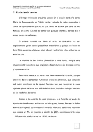 Organización y gestión de las TIC en los centros educativos
4º. Grado Educación Infantil. Mención TICE                    Yáiza Mª Salvador Muñoz-Alcón


2. Contexto del centro.

        El Colegio xxxxxxx se encuentra ubicado en el corazón del Barrio Santa

María de Benquerencia, en Toledo capital, rodeado de calles peatonales y

zonas de aparcamiento gratuito, lo que facilita el acceso, por parte de las

familias, al centro. Además de contar con parques infantiles, carriles bici y

zonas verdes para el paseo.


        El entorno humano que rodea el centro se caracteriza por ser

especialmente joven, donde predominan matrimonios y parejas en edad de

tener hijos, personas adultas en edad laboral, y sobre todo niños y jóvenes en

edad escolar.


        La mayoría de las familias pertenecen a este barrio, aunque esta

situación está variando ya que empiezan a llegar alumnos de diversos centros

y lugares cercanos.


        Este barrio destaca por tener una fuerte economía industrial, ya que

alrededor de él se concentran numerosas y variadas empresas, que son parte

del motor económico de la ciudad. También hay que mencionar la zona

agrícola que se expande más allá de la industrial, la cual da trabajo a muchos

de los habitantes del barrio.


        Gracias a la cercanía de estas empresas, y al fomento por parte de

Ayuntamiento del acceso a viviendas sociales y para jóvenes, la mayoría de las

familias han optado por trasladar su vivienda habitual a este barrio haciendo

que crezca un 7%, en relación al padrón de 2001, aproximadamente unas

1.212 personas, dotándole así de 18.509 habitantes.



                                                                                      3
 