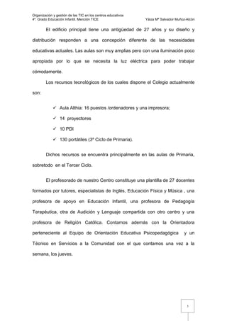 Organización y gestión de las TIC en los centros educativos
4º. Grado Educación Infantil. Mención TICE                    Yáiza Mª Salvador Muñoz-Alcón


        El edificio principal tiene una antigüedad de 27 años y su diseño y

distribución responden a una concepción diferente de las necesidades

educativas actuales. Las aulas son muy amplias pero con una iluminación poco

apropiada por lo que se necesita la luz eléctrica para poder trabajar

cómodamente.

        Los recursos tecnológicos de los cuales dispone el Colegio actualmente

son:


              Aula Althia: 16 puestos /ordenadores y una impresora;

              14 proyectores

              10 PDI

              130 portátiles (3º Ciclo de Primaria).


        Dichos recursos se encuentra principalmente en las aulas de Primaria,

sobretodo en el Tercer Ciclo.


        El profesorado de nuestro Centro constituye una plantilla de 27 docentes

formados por tutores, especialistas de Inglés, Educación Física y Música , una

profesora de apoyo en Educación Infantil, una profesora de Pedagogía

Terapéutica, otra de Audición y Lenguaje compartida con otro centro y una

profesora de Religión Católica. Contamos además con la Orientadora

perteneciente al Equipo de Orientación Educativa Psicopedagógica                    y un

Técnico en Servicios a la Comunidad con el que contamos una vez a la

semana, los jueves.




                                                                                      5
 