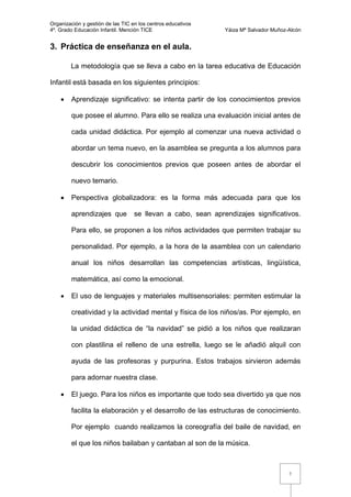Organización y gestión de las TIC en los centros educativos
4º. Grado Educación Infantil. Mención TICE                    Yáiza Mª Salvador Muñoz-Alcón


3. Práctica de enseñanza en el aula.

        La metodología que se lleva a cabo en la tarea educativa de Educación

Infantil está basada en los siguientes principios:

       Aprendizaje significativo: se intenta partir de los conocimientos previos

        que posee el alumno. Para ello se realiza una evaluación inicial antes de

        cada unidad didáctica. Por ejemplo al comenzar una nueva actividad o

        abordar un tema nuevo, en la asamblea se pregunta a los alumnos para

        descubrir los conocimientos previos que poseen antes de abordar el

        nuevo temario.

       Perspectiva globalizadora: es la forma más adecuada para que los

        aprendizajes que           se llevan a cabo, sean aprendizajes significativos.

        Para ello, se proponen a los niños actividades que permiten trabajar su

        personalidad. Por ejemplo, a la hora de la asamblea con un calendario

        anual los niños desarrollan las competencias artísticas, lingüística,

        matemática, así como la emocional.

       El uso de lenguajes y materiales multisensoriales: permiten estimular la

        creatividad y la actividad mental y física de los niños/as. Por ejemplo, en

        la unidad didáctica de “la navidad” se pidió a los niños que realizaran

        con plastilina el relleno de una estrella, luego se le añadió alquil con

        ayuda de las profesoras y purpurina. Estos trabajos sirvieron además

        para adornar nuestra clase.

       El juego. Para los niños es importante que todo sea divertido ya que nos

        facilita la elaboración y el desarrollo de las estructuras de conocimiento.

        Por ejemplo cuando realizamos la coreografía del baile de navidad, en

        el que los niños bailaban y cantaban al son de la música.



                                                                                      7
 