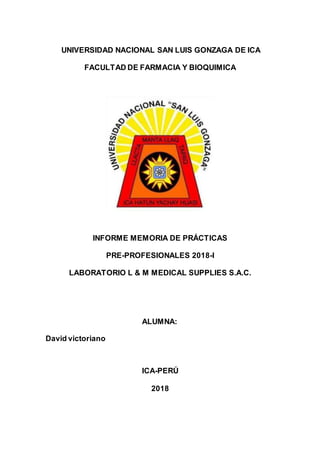 1
UNIVERSIDAD NACIONAL SAN LUIS GONZAGA DE ICA
FACULTAD DE FARMACIA Y BIOQUIMICA
INFORME MEMORIA DE PRÁCTICAS
PRE-PROFESIONALES 2018-I
LABORATORIO L & M MEDICAL SUPPLIES S.A.C.
ALUMNA:
David victoriano
ICA-PERÚ
2018
 
