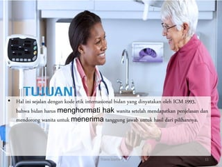 • Hal ini sejalan dengan kode etik internasional bidan yang dinyatakan oleh ICM 1993,
bahwa bidan harus menghormati hak wanita setelah mendapatkan penjelasan dan
mendorong wanita untuk menerima tanggung jawab untuk hasil dari pilihannya.
By. Triana Septianti P 11
 
