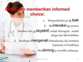 Bidan dlm memberikan informed
choice:
a. Memperlakukan ps dg baik
b. Berinteraksi dg nyaman
c. Memberi info yg obyektif, mudah dimengerti, mudah
diingat dan tdk berlebihan
d. Membantu mengenali kebutuhannya dan membuat
keputusan ssi kondisinya
e. Mendorong ps memilih asuhannya.
By. Triana Septianti P 12
 