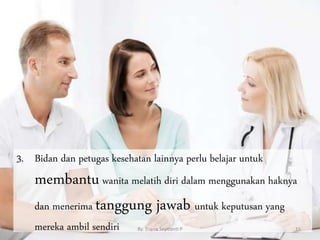 3. Bidan dan petugas kesehatan lainnya perlu belajar untuk
membantuwanita melatih diri dalam menggunakan haknya
dan menerima tanggung jawab untuk keputusan yang
mereka ambil sendiri By. Triana Septianti P 15
 