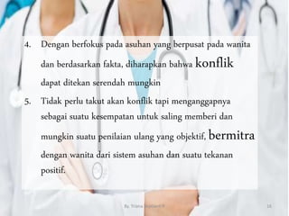 4. Dengan berfokus pada asuhan yang berpusat pada wanita
dan berdasarkan fakta, diharapkan bahwa konflik
dapat ditekan serendah mungkin
5. Tidak perlu takut akan konflik tapi menganggapnya
sebagai suatu kesempatan untuk saling memberi dan
mungkin suatu penilaian ulang yang objektif, bermitra
dengan wanita dari sistem asuhan dan suatu tekanan
positif.
By. Triana Septianti P 16
 