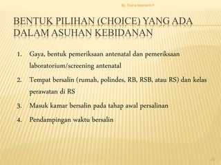 BENTUK PILIHAN (CHOICE) YANG ADA
DALAM ASUHAN KEBIDANAN
1. Gaya, bentuk pemeriksaan antenatal dan pemeriksaan
laboratorium/screening antenatal
2. Tempat bersalin (rumah, polindes, RB, RSB, atau RS) dan kelas
perawatan di RS
3. Masuk kamar bersalin pada tahap awal persalinan
4. Pendampingan waktu bersalin
By. Triana Septianti P
20
 