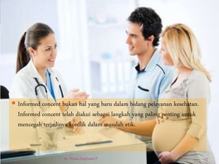  Informed concent bukan hal yang baru dalam bidang pelayanan kesehatan.
Informed concent telah diakui sebagai langkah yang paling penting untuk
mencegah terjadinya konflik dalam masalah etik.
By. Triana Septianti P 27
 