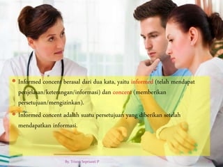  Informed concent berasal dari dua kata, yaitu informed (telah mendapat
penjelasan/keterangan/informasi) dan concent (memberikan
persetujuan/mengizinkan).
 Informed concent adalah suatu persetujuan yang diberikan setelah
mendapatkan informasi.
By. Triana Septianti P 28
 