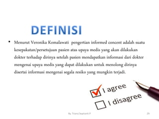• Menurut Veronika Komalawati pengertian informed concent adalah suatu
kesepakatan/persetujuan pasien atas upaya medis yang akan dilakukan
dokter terhadap dirinya setelah pasien mendapatkan informasi dari dokter
mengenai upaya medis yang dapat dilakukan untuk menolong dirinya
disertai informasi mengenai segala resiko yang mungkin terjadi.
By. Triana Septianti P 29
 