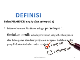 Dalam PERMENKES no 585 tahun 1989 (pasal 1)
• Informed concent ditafsirkan sebagai persetujuan
tindakan medis adalah persetujuan yang diberikan pasien
atau keluarganya atas dasar penjelasan mengenai tindakan medik
yang dilakukan terhadap pasien tersebut.
By. Triana Septianti P 30
 