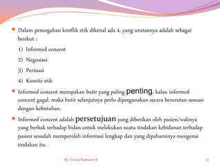  Dalam pencegahan konflik etik dikenal ada 4, yang urutannya adalah sebagai
berikut :
1) Informed concent
2) Negosiasi
3) Persuasi
4) Komite etik
 Informed concent merupakan butir yang paling penting, kalau informed
concent gagal, maka butir selanjutnya perlu dipergunakan secara berurutan sesuasi
dengan kebutuhan.
 Informed concent adalah persetujuan yang diberikan oleh pasien/walinya
yang berhak terhadap bidan untuk melakukan suatu tindakan kebidanan terhadap
pasien sesudah memperoleh informasi lengkap dan yang dipahaminya mengenai
tindakan itu.
By. Triana Septianti P 31
 