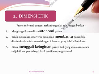 Proses informed concent terkandung nilai etik sebagai berikut :
1. Menghargai kemandirian/otonomi pasien
2. Tidak melakukan intervensi melainkan membantu pasien bila
dibutuhkan/diminta sesuai dengan informasi yang telah dibutuhkan
3. Bidan menggali keinginan pasien baik yang dirasakan secara
subjektif maupun sebagai hasil pemikiran yang rasional
2. DIMENSI ETIK
By. Triana Septianti P 33
 