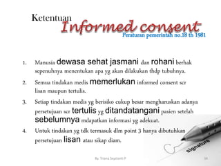 Peraturan pemerintah no.18 th 1981
By. Triana Septianti P 34
Ketentuan
1. Manusia dewasa sehat jasmani dan rohani berhak
sepenuhnya menentukan apa yg akan dilakukan thdp tubuhnya.
2. Semua tindakan medis memerlukan informed consent scr
lisan maupun tertulis.
3. Setiap tindakan medis yg berisiko cukup besar mengharuskan adanya
persetujuan scr tertulis yg ditandatangani pasien setelah
sebelumnya mdapatkan informasi yg adekuat.
4. Untuk tindakan yg tdk termasuk dlm point 3 hanya dibutuhkan
persetujuan lisan atau sikap diam.
 
